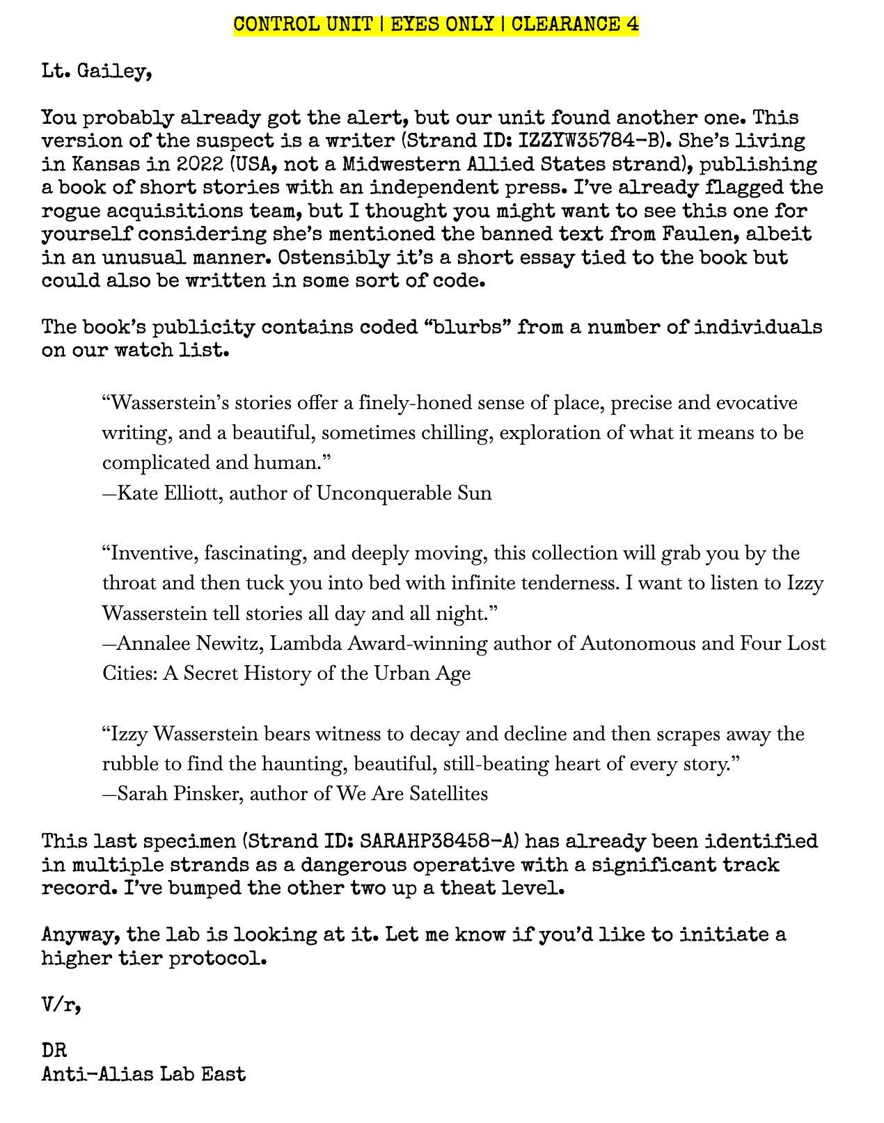 A found document with a header reading "Control Unit | Eyes Only | Clearance 4". The text of the document is as follows: "Lt. Gailey, You probably already got the alert, but our unit found another one. This version of the suspect is a writer (Strand ID: IZZYW35784-B). She’s living in Kansas in 2022 (USA, not a Midwestern Allied States strand), publishing a book of short stories with an independent press. I’ve already flagged the rogue acquisitions team, but I thought you might want to see this one for yourself considering she’s mentioned the banned text from Faulen, albeit in an unusual manner. Ostensibly it’s a short essay tied to the book but could also be written in some sort of code.   The book’s publicity contains coded “blurbs” from a number of individuals on our watch list. “Wasserstein’s stories offer a finely-honed sense of place, precise and evocative writing, and a beautiful, sometimes chilling, exploration of what it means to be complicated and human.” —Kate Elliott, author of Unconquerable Sun “Inventive, fascinating, and deeply moving, this collection will grab you by the throat and then tuck you into bed with infinite tenderness. I want to listen to Izzy Wasserstein tell stories all day and all night.” —Annalee Newitz, Lambda Award-winning author of Autonomous and Four Lost Cities: A Secret History of the Urban Age “Izzy Wasserstein bears witness to decay and decline and then scrapes away the rubble to find the haunting, beautiful, still-beating heart of every story.” —Sarah Pinsker, author of We Are Satellites This last specimen (Strand ID: SARAHP38458-A) has already been identified in multiple strands as a dangerous operative with a significant track record. I’ve bumped the other two up a theat level. Anyway, the lab is looking at it. Let me know if you’d like to initiate a higher tier protocol. V/r, DR Anti-Alias Lab East"