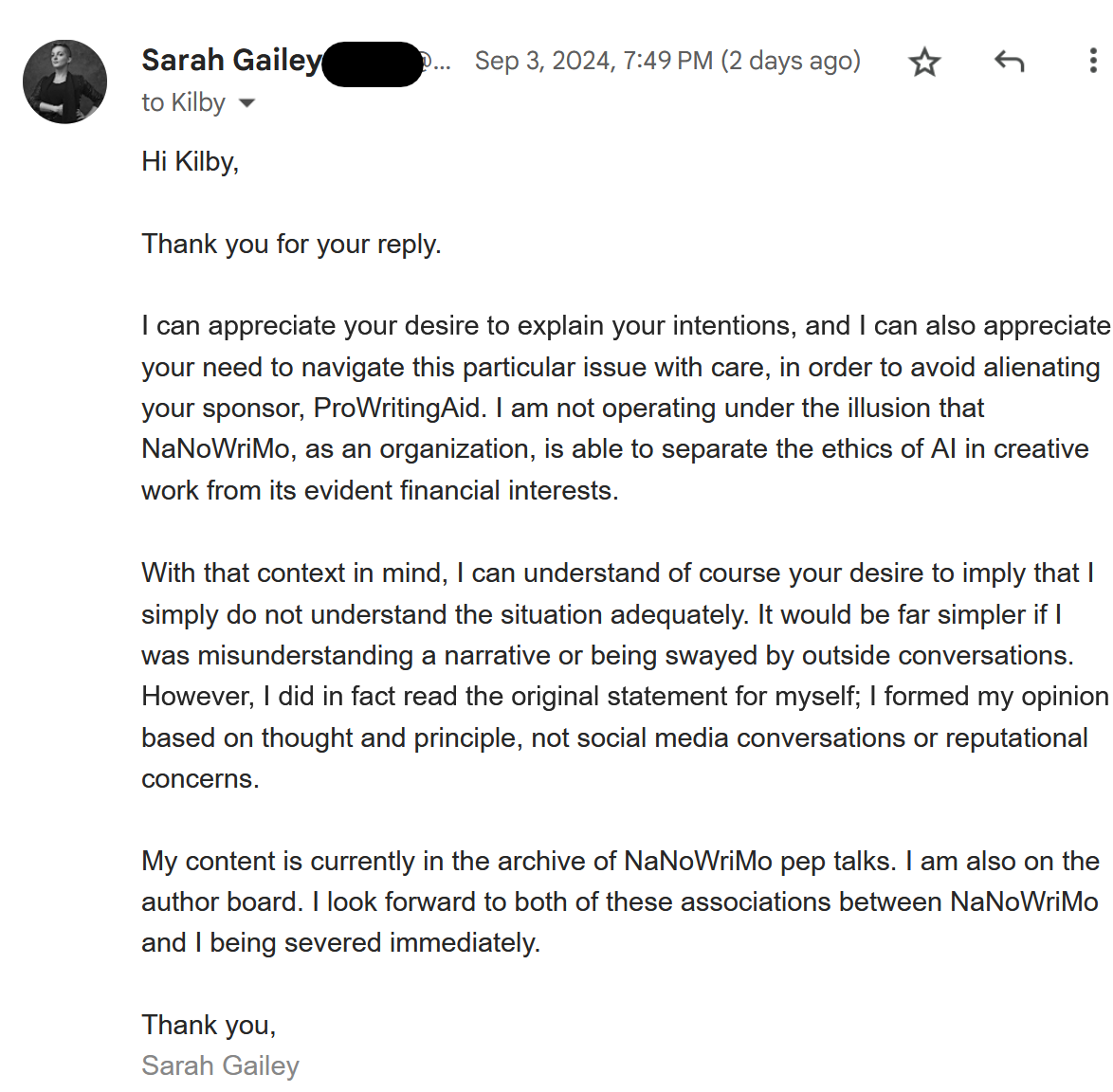 Hi Kilby,  Thank you for your reply.   I can appreciate your desire to explain your intentions, and I can also appreciate your need to navigate this particular issue with care, in order to avoid alienating your sponsor, ProWritingAid. I am not operating under the illusion that NaNoWriMo, as an organization, is able to separate the ethics of AI in creative work from its evident financial interests.   With that context in mind, I can understand of course your desire to imply that I simply do not understand the situation adequately. It would be far simpler if I was misunderstanding a narrative or being swayed by outside conversations. However, I did in fact read the original statement for myself; I formed my opinion based on thought and principle, not social media conversations or reputational concerns.   My content is currently in the archive of NaNoWriMo pep talks. I am also on the author board. I look forward to both of these associations between NaNoWriMo and I being severed immediately.   Thank you,  Sarah Gailey 