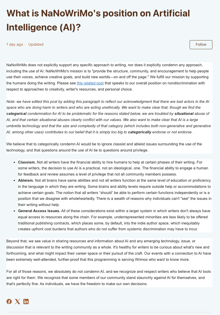 NaNoWriMo does not explicitly support any specific approach to writing, nor does it explicitly condemn any approach, including the use of Al. NaNoWriMo's mission is to "provide the structure, community, and encouragement to help people use their voices, achieve creative goals, and build new worlds—on and off the page." We fulfill our mission by supporting the humans doing the writing. Please see this related post that speaks to our overall position on nondiscrimination with respect to approaches to creativity, writer's resources, and personal choice. Note: we have edited this post by adding this paragraph to reflect our acknowledgment that there are bad actors in the Al space who are doing harm to writers and who are acting unethically. We want to make clear that, though we find the categorical condemnation for Al to be problematic for the reasons stated below, we are troubled by situational abuse of Al, and that certain situational abuses clearly conflict with our values. We also want to make clear that Al is a large umbrella technology and that the size and complexity of that category (which includes both non-generative and generative Al, among other uses) contributes to our belief that it is simply too big to categorically endorse or not endorse. We believe that to categorically condemn Al would be to ignore classist and ableist issues surrounding the use of the technology, and that questions around the use of Al tie to questions around privilege. • Classism. Not all writers have the financial ability to hire humans to help at certain phases of their writing. For some writers, the decision to use Al is a practical, not an ideological, one. The financial ability to engage a human for feedback and review assumes a level of privilege that not all community members possess. • Ableism. Not all brains have same abilities and not all writers function at the same level of education or proficiency in the language in which they are writing. Some brains and ability levels require outside help or accommodations to achieve certain goals. The notion that all writers "should be able to perform certain functions independently or is a position that we disagree with wholeheartedly. There is a wealth of reasons why individuals can't "see" the issues in their writing without help. • General Access Issues. All of these considerations exist within a larger system in which writers don't always have equal access to resources along the chain. For example, underrepresented minorities are less likely to be offered traditional publishing contracts, which places some, by default, into the indie author space, which inequitably creates upfront cost burdens that authors who do not suffer from systemic discrimination may have to incur. Beyond that, we see value in sharing resources and information about Al and any emerging technology, issue, or discussion that is relevant to the writing community as a whole. It's healthy for writers to be curious about what's new and forthcoming, and what might impact their career space or their pursuit of the craft. Our events with a connection to Al have been extremely well-attended, further-proof that this programming is serving Wrimos who want to know more. For all of those reasons, we absolutely do not condemn Al, and we recognize and respect writers who believe that Al tools are right for them. We recognize that some members of our community stand staunchly against Al for themselves, and that's perfectly fine. As individuals, we have the freedom to make our own decisions.